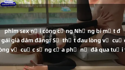 phim sex nơi công cộng Những bí mật đằng sau vẻ ngoài gái già dâm đãng: Sự thật đau lòng về cuộc sống của phụ nữ đã qua tuổi thanh xuân