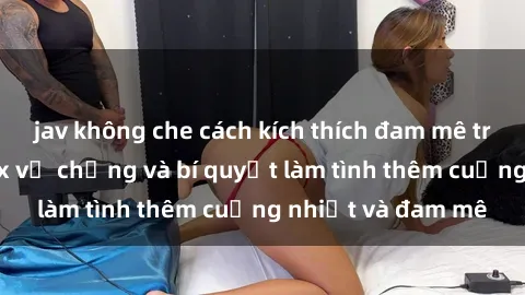 jav không che cách kích thích đam mê trong hôn nhân: Sex vợ chồng và bí quyết làm tình thêm cuồng nhiệt và đam mê