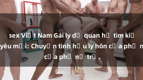 sex Việt Nam Gái ly dị quan hệ tìm kiếm tình yêu mới: Chuyện tình hậu ly hôn của phụ nữ trẻ.