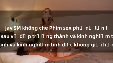 jav SM không che Phim sex phụ nữ lớn tuổi: Sức hút đằng sau vẻ đẹp trưởng thành và kinh nghiệm tình dục không giới hạn