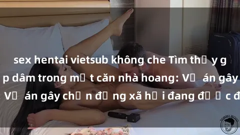 sex hentai vietsub không che Tìm thấy gái bị trói và bị hiếp dâm trong một căn nhà hoang: Vụ án gây chấn động xã hội đang được điều tra vào.