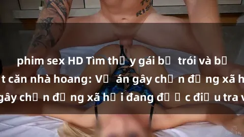 phim sex HD Tìm thấy gái bị trói và bị hiếp dâm trong một căn nhà hoang: Vụ án gây chấn động xã hội đang được điều tra vào.