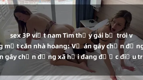 sex 3P việt nam Tìm thấy gái bị trói và bị hiếp dâm trong một căn nhà hoang: Vụ án gây chấn động xã hội đang được điều tra vào.