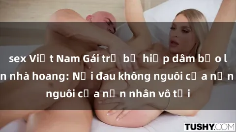 sex Việt Nam Gái trẻ bị hiếp dâm bạo lực trong căn nhà hoang: Nỗi đau không nguôi của nạn nhân vô tội