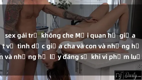 sex gái trẻ không che Mối quan hệ giữa cha và con: Sự thật về tình dục giữa cha và con và những hệ lụy đáng sợ khi vi phạm luật pháp.