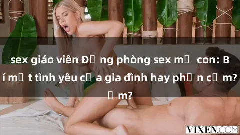 sex giáo viên Động phòng sex mẹ con: Bí mật tình yêu của gia đình hay phản cảm?