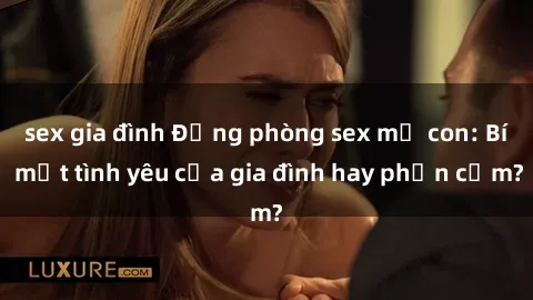 sex gia đình Động phòng sex mẹ con: Bí mật tình yêu của gia đình hay phản cảm?