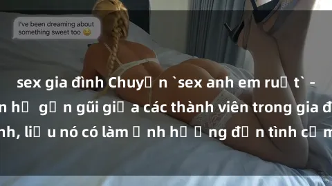 sex gia đình Chuyện `sex anh em ruột` - Đề cập đến quan hệ gần gũi giữa các thành viên trong gia đình, liệu nó có làm ảnh hưởng đến tình cảm gia đình hay không?