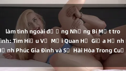làm tình ngoài đường Những Bí Mật trong Tình Dục Gia Đình: Tìm Hiểu Về Mối Quan Hệ Giữa Hạnh Phúc Gia Đình và Sự Hài Hòa Trong Cuộc Sống Tình Dục