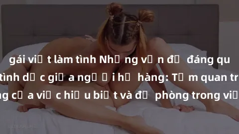 gái việt làm tình Những vấn đề đáng quan tâm về quan hệ tình dục giữa người họ hàng: Tầm quan trọng của việc hiểu biết và đề phòng trong việc tiếp xúc trong gia đình.