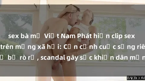 sex bà mẹ Việt Nam Phát hiện clip sex quay lén hot nhất trên mạng xã hội: Cận cảnh cuộc sống riêng tư bị rò rỉ, scandal gây sốc khiến dân mạng không khỏi bàng hoàng