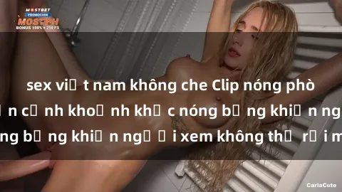 sex việt nam không che Clip nóng phòng tắm gây sốt: Cận cảnh khoảnh khắc nóng bỏng khiến người xem không thể rời mắt