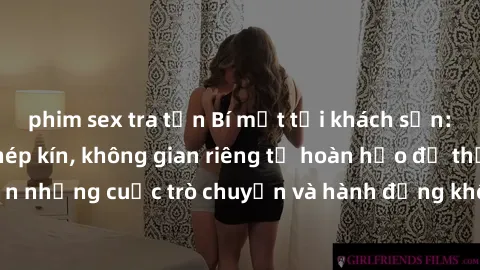phim sex tra tấn Bí mật tại khách sạn: Phòng quay lén khép kín, không gian riêng tư hoàn hảo để thực hiện những cuộc trò chuyện và hành động không bị người khác phát hiện.