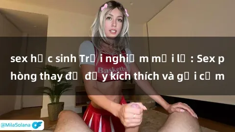 sex học sinh Trải nghiệm mới lạ: Sex phòng thay đồ đầy kích thích và gợi cảm