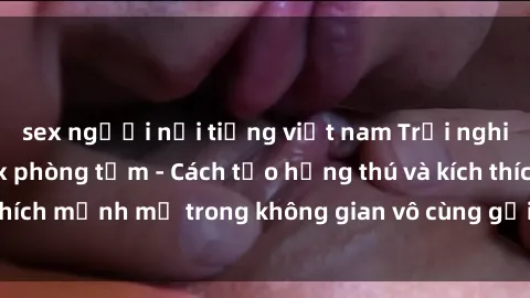sex người nổi tiếng việt nam Trải nghiệm mới lạ với sex phòng tắm - Cách tạo hứng thú và kích thích mạnh mẽ trong không gian vô cùng gợi cảm và lãng mạn