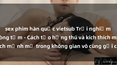 sex phim hàn quốc vietsub Trải nghiệm mới lạ với sex phòng tắm - Cách tạo hứng thú và kích thích mạnh mẽ trong không gian vô cùng gợi cảm và lãng mạn