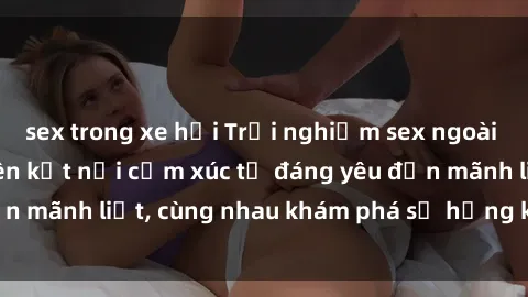 sex trong xe hơi Trải nghiệm sex ngoài trời: Khi thiên nhiên kết nối cảm xúc từ đáng yêu đến mãnh liệt, cùng nhau khám phá sự hứng khởi và thú vị.
