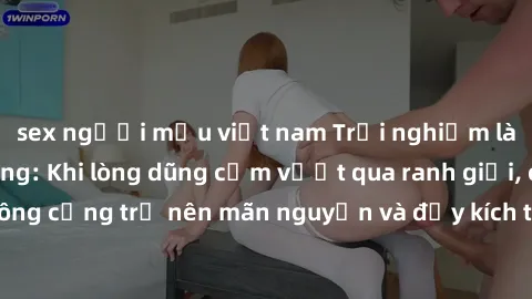 sex người mẫu việt nam Trải nghiệm làm tình ngoài đường: Khi lòng dũng cảm vượt qua ranh giới, cuộc hẹn nơi công cộng trở nên mãn nguyện và đầy kích thích. Hành vi nguy hiểm, nhưng cũng tạo nên cảm gi