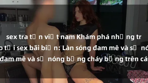 sex tra tấn việt nam Khám phá những trải nghiệm độc đáo tại sex bãi biển: Làn sóng đam mê và sự nóng bỏng cháy bỏng trên cát trắng