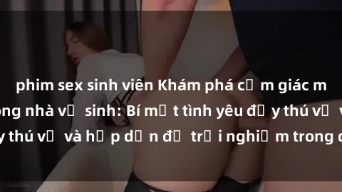 phim sex sinh viên Khám phá cảm giác mới mẻ với sex trong nhà vệ sinh: Bí mật tình yêu đầy thú vị và hấp dẫn để trải nghiệm trong đêm hôm nay!