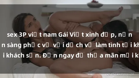sex 3P việt nam Gái Việt xinh đẹp, nồng nàn tình cảm, sẵn sàng phục vụ với dịch vụ làm tình tại khách sạn. Đến ngay để thỏa mãn mọi khao khát của bạn!