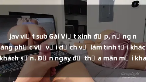 jav việt sub Gái Việt xinh đẹp, nồng nàn tình cảm, sẵn sàng phục vụ với dịch vụ làm tình tại khách sạn. Đến ngay để thỏa mãn mọi khao khát của bạn!
