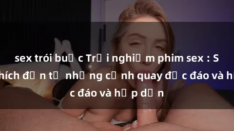 sex trói buộc Trải nghiệm phim sex : Sự kích thích đến từ những cảnh quay độc đáo và hấp dẫn