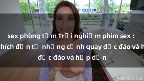 sex phòng tắm Trải nghiệm phim sex : Sự kích thích đến từ những cảnh quay độc đáo và hấp dẫn