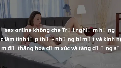 sex online không che Trải nghiệm hứng khởi cùng với việc làm tình tập thể - những bí mật và kinh nghiệm để thăng hoa cảm xúc và tăng cường sự gắn kết trong mối quan hệ