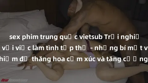 sex phim trung quốc vietsub Trải nghiệm hứng khởi cùng với việc làm tình tập thể - những bí mật và kinh nghiệm để thăng hoa cảm xúc và tăng cường sự gắn kết trong mối quan hệ
