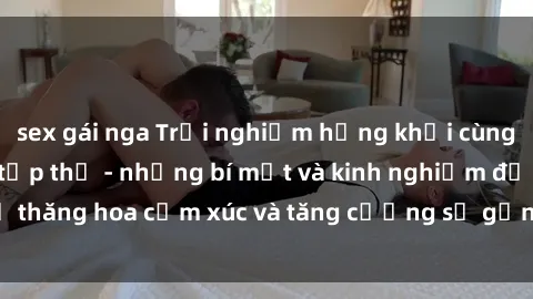 sex gái nga Trải nghiệm hứng khởi cùng với việc làm tình tập thể - những bí mật và kinh nghiệm để thăng hoa cảm xúc và tăng cường sự gắn kết trong mối quan hệ