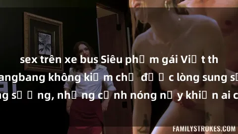sex trên xe bus Siêu phẩm gái Việt tham gia trong buổi gangbang không kiềm chế được lòng sung sướng, những cảnh nóng nảy khiến ai cũng phải mãn nhãn