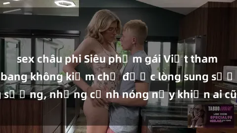 sex châu phi Siêu phẩm gái Việt tham gia trong buổi gangbang không kiềm chế được lòng sung sướng, những cảnh nóng nảy khiến ai cũng phải mãn nhãn