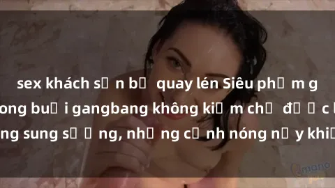 sex khách sạn bị quay lén Siêu phẩm gái Việt tham gia trong buổi gangbang không kiềm chế được lòng sung sướng, những cảnh nóng nảy khiến ai cũng phải mãn nhãn
