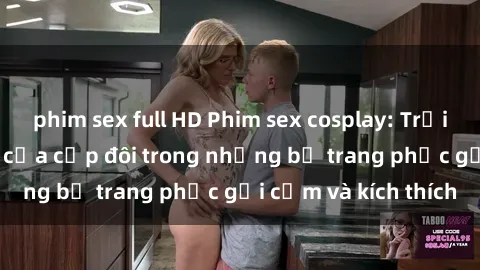 phim sex full HD Phim sex cosplay: Trải nghiệm tuyệt vời của cặp đôi trong những bộ trang phục gợi cảm và kích thích