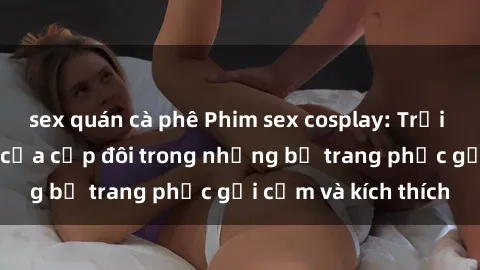 sex quán cà phê Phim sex cosplay: Trải nghiệm tuyệt vời của cặp đôi trong những bộ trang phục gợi cảm và kích thích
