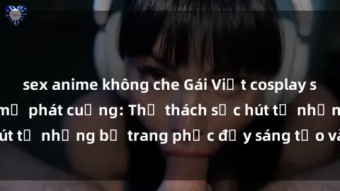 sex anime không che Gái Việt cosplay sexy khiến fan hâm mộ phát cuồng: Thử thách sức hút từ những bộ trang phục đầy sáng tạo và quyến rũ!