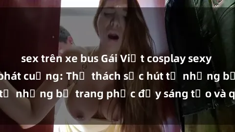 sex trên xe bus Gái Việt cosplay sexy khiến fan hâm mộ phát cuồng: Thử thách sức hút từ những bộ trang phục đầy sáng tạo và quyến rũ!