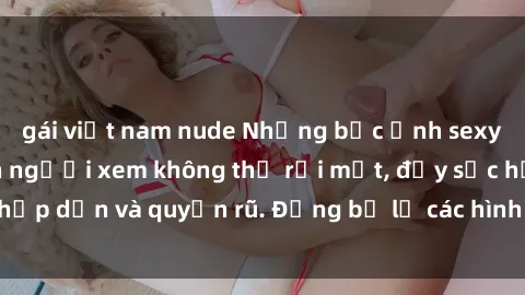 gái việt nam nude Những bức ảnh sexy tá gợi cảm khiến người xem không thể rời mắt, đầy sức hấp dẫn và quyến rũ. Đừng bỏ lỡ các hình ảnh nóng bỏng này!