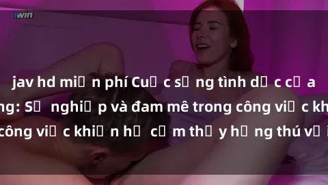 jav hd miễn phí Cuộc sống tình dục của nhân viên văn phòng: Sự nghiệp và đam mê trong công việc khiến họ cảm thấy hứng thú với tình dục?