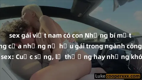 sex gái việt nam có con Những bí mật đằng sau cuộc sống của những nữ hầu gái trong ngành công nghiệp sex: Cuộc sống, lẽ thường hay những khó khăn mà họ phải đối mặt.