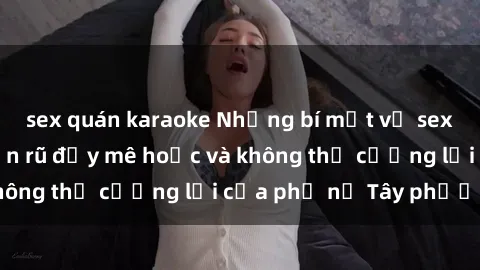 sex quán karaoke Những bí mật về sex gái Tây: Sự quyến rũ đầy mê hoặc và không thể cưỡng lại của phụ nữ Tây phương