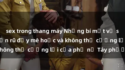 sex trong thang máy Những bí mật về sex gái Tây: Sự quyến rũ đầy mê hoặc và không thể cưỡng lại của phụ nữ Tây phương