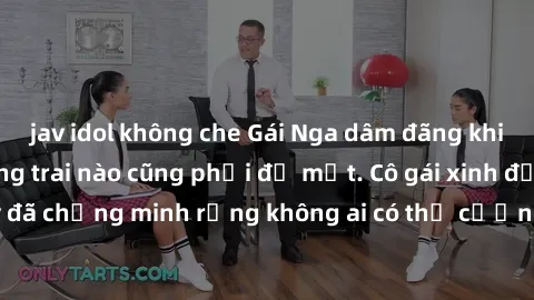 jav idol không che Gái Nga dâm đãng khiến tim bất cứ chàng trai nào cũng phải đỏ mặt. Cô gái xinh đẹp này đã chứng minh rằng không ai có thể cưỡng lại khi cô làm tình đắm say.