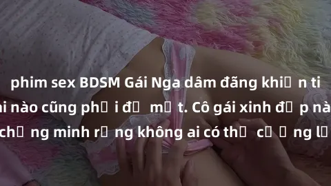 phim sex BDSM Gái Nga dâm đãng khiến tim bất cứ chàng trai nào cũng phải đỏ mặt. Cô gái xinh đẹp này đã chứng minh rằng không ai có thể cưỡng lại khi cô làm tình đắm say.