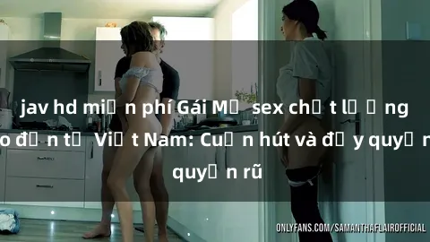 jav hd miễn phí Gái Mỹ sex chất lượng cao đến từ Việt Nam: Cuốn hút và đầy quyến rũ