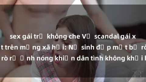 sex gái trẻ không che Vụ scandal gái xinh lộ hàng gây sốt trên mạng xã hội: Nữ sinh đẹp mắt bị rò rỉ ảnh nóng khiến dân tình không khỏi bất ngờ và phẫn nộ!
