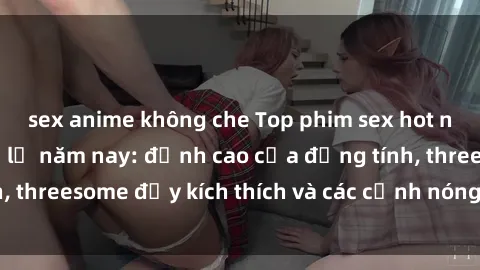 sex anime không che Top phim sex hot nhất không thể bỏ lỡ năm nay: đỉnh cao của đồng tính, threesome đầy kích thích và các cảnh nóng đang gây sốt!