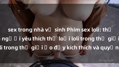 sex trong nhà vệ sinh Phim sex loli: thỏa mãn đam mê của người yêu thích thể loại loli trong thế giới ảo đầy kích thích và quyến rũ.