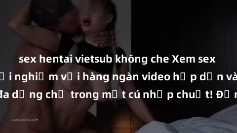 sex hentai vietsub không che Xem sex miễn phí: Cùng trải nghiệm với hàng ngàn video hấp dẫn và nhiều thể loại đa dạng chỉ trong một cú nhấp chuột! Đừng bỏ lỡ cơ hội thưởng thức tuyệt vời này ngay hôm 